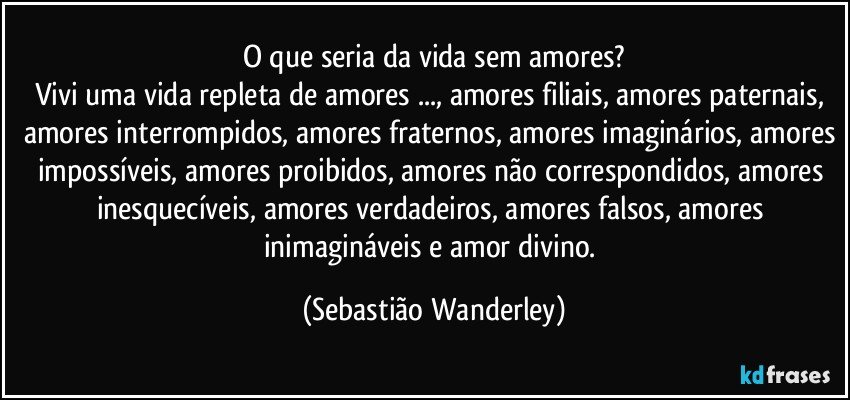 O que seria da vida sem amores?
Vivi uma vida repleta de amores ..., amores filiais, amores paternais, amores interrompidos, amores fraternos, amores imaginários, amores impossíveis, amores proibidos, amores não correspondidos, amores inesquecíveis, amores verdadeiros, amores falsos, amores inimagináveis e amor divino. (Sebastião Wanderley)