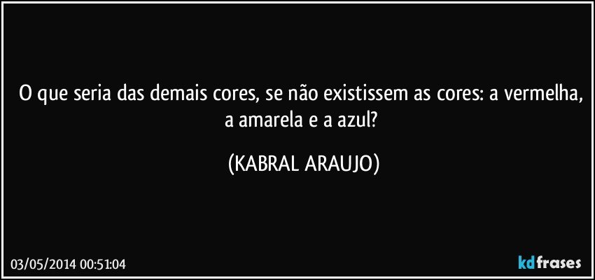 O que seria das demais cores, se não existissem as cores: a vermelha, a amarela e a azul? (KABRAL ARAUJO)