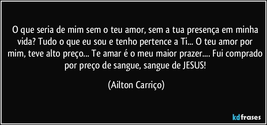 O que seria de mim sem o teu amor, sem a tua presença em minha vida? Tudo o que eu sou e tenho pertence a Ti... O teu amor por mim, teve alto preço... Te amar é o meu maior prazer... Fui comprado por preço de sangue, sangue de JESUS! (Ailton Carriço)