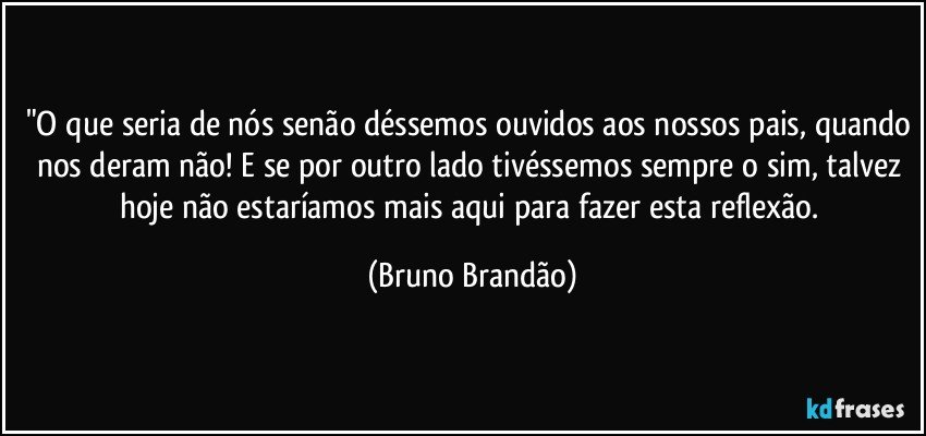 "O que seria de nós senão déssemos ouvidos aos nossos pais, quando nos deram não! E se por outro lado tivéssemos sempre o sim, talvez hoje não estaríamos mais aqui para fazer esta reflexão. (Bruno Brandão)