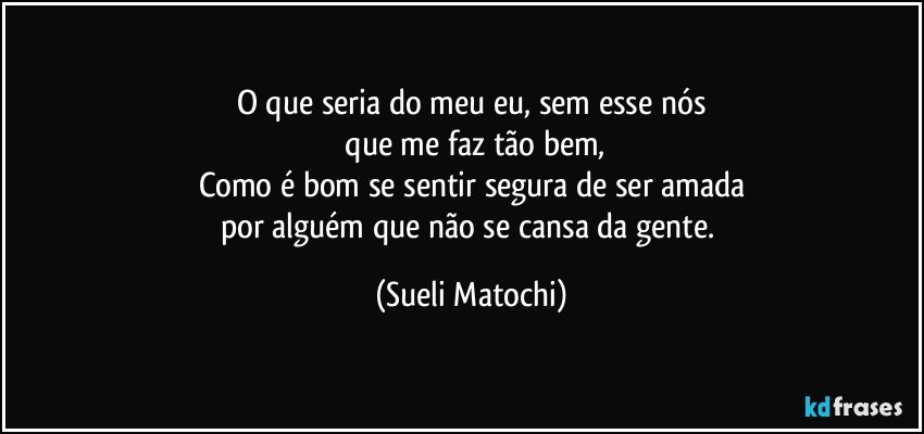 O que seria do meu eu, sem esse nós
 que me faz tão bem,
Como é bom se sentir segura de ser amada
por alguém que não se cansa da gente. (Sueli Matochi)