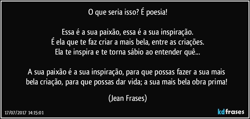 O que seria isso? É poesia!

Essa é a sua paixão, essa é a sua inspiração.
É ela que te faz criar a mais bela, entre as criações.
Ela te inspira e te torna sábio ao entender quê...

A sua paixão é a sua inspiração, para que possas fazer a sua mais bela criação, para que possas dar vida; a sua mais bela obra prima! (Jean Frases)