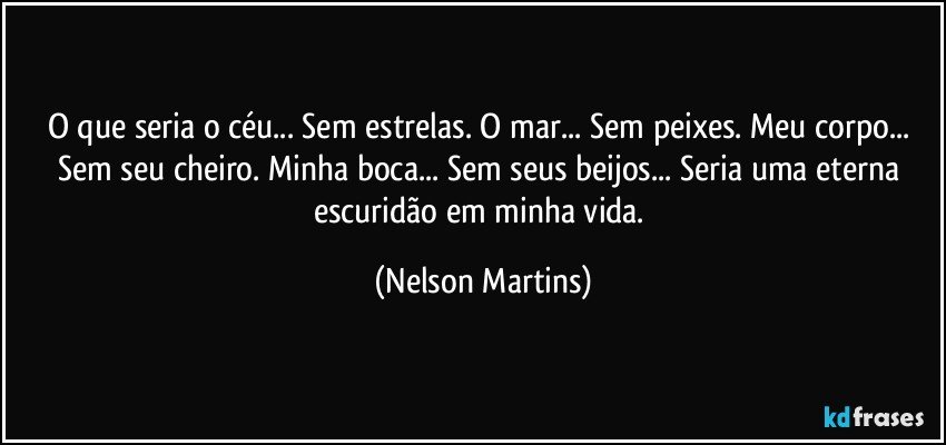 O que seria o céu... Sem estrelas. O mar... Sem peixes. Meu corpo... Sem seu cheiro. Minha boca... Sem seus beijos... Seria uma eterna escuridão em minha vida. (Nelson Martins)