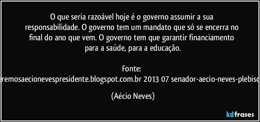 O que seria razoável hoje é o governo assumir a sua responsabilidade. O governo tem um mandato que só se encerra no final do ano que vem. O governo tem que garantir financiamento para a saúde, para a educação.

Fonte: http://www.queremosaecionevespresidente.blogspot.com.br/2013/07/senador-aecio-neves-plebiscito-nasceu.html (Aécio Neves)