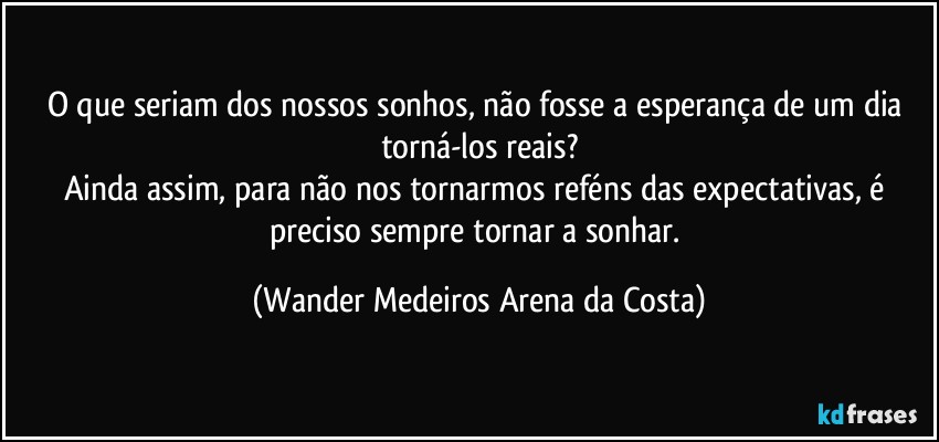 O que seriam dos nossos sonhos, não fosse a esperança de um dia torná-los reais?
Ainda assim, para não nos tornarmos reféns das expectativas, é preciso sempre tornar a sonhar. (Wander Medeiros Arena da Costa)