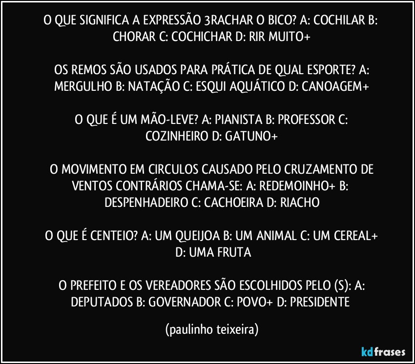 O QUE SIGNIFICA A EXPRESSÃO 3RACHAR O BICO?  A: COCHILAR  B: CHORAR  C: COCHICHAR  D: RIR MUITO+

 OS REMOS SÃO USADOS PARA PRÁTICA DE QUAL ESPORTE?  A: MERGULHO  B: NATAÇÃO  C: ESQUI AQUÁTICO  D: CANOAGEM+

 O QUE É UM MÃO-LEVE?  A: PIANISTA  B: PROFESSOR  C: COZINHEIRO  D: GATUNO+

 O MOVIMENTO EM CIRCULOS CAUSADO PELO CRUZAMENTO DE VENTOS CONTRÁRIOS CHAMA-SE:  A: REDEMOINHO+  B: DESPENHADEIRO  C: CACHOEIRA  D: RIACHO

 O QUE É CENTEIO?  A: UM QUEIJOA  B: UM ANIMAL  C: UM CEREAL+  D: UMA FRUTA

 O PREFEITO E OS VEREADORES SÃO ESCOLHIDOS PELO (S):  A: DEPUTADOS  B: GOVERNADOR  C: POVO+  D: PRESIDENTE (paulinho teixeira)