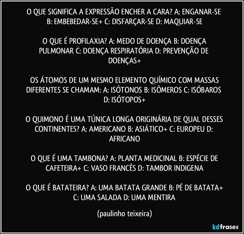 O QUE SIGNIFICA A EXPRESSÃO ENCHER A CARA?  A: ENGANAR-SE  B: EMBEBEDAR-SE+  C: DISFARÇAR-SE  D: MAQUIAR-SE

 O QUE É PROFILAXIA?  A: MEDO DE DOENÇA  B: DOENÇA PULMONAR  C: DOENÇA RESPIRATÓRIA  D: PREVENÇÃO DE DOENÇAS+

 OS ÁTOMOS DE UM MESMO ELEMENTO QUÍMICO COM MASSAS DIFERENTES SE CHAMAM:  A: ISÓTONOS  B: ISÔMEROS  C: ISÓBAROS  D: ISÓTOPOS+

 O QUIMONO É UMA TÚNICA LONGA ORIGINÁRIA DE QUAL DESSES CONTINENTES?  A: AMERICANO  B: ASIÁTICO+  C: EUROPEU  D: AFRICANO

 O QUE É UMA TAMBONA?  A: PLANTA MEDICINAL  B: ESPÉCIE DE CAFETEIRA+  C: VASO FRANCÊS  D: TAMBOR INDIGENA

 O QUE É BATATEIRA?  A: UMA BATATA GRANDE  B: PÉ DE BATATA+  C: UMA SALADA  D: UMA MENTIRA (paulinho teixeira)