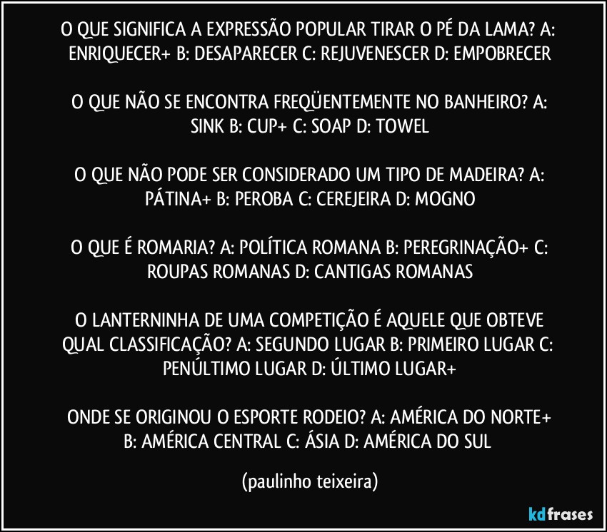 O QUE SIGNIFICA A EXPRESSÃO POPULAR TIRAR O PÉ DA LAMA?  A: ENRIQUECER+  B: DESAPARECER  C: REJUVENESCER  D: EMPOBRECER

 O QUE NÃO SE ENCONTRA FREQÜENTEMENTE NO BANHEIRO?  A: SINK  B: CUP+  C: SOAP  D: TOWEL

 O QUE NÃO PODE SER CONSIDERADO UM TIPO DE MADEIRA?  A: PÁTINA+  B: PEROBA  C: CEREJEIRA  D: MOGNO

 O QUE É ROMARIA?  A: POLÍTICA ROMANA  B: PEREGRINAÇÃO+  C: ROUPAS ROMANAS  D: CANTIGAS ROMANAS

 O LANTERNINHA DE UMA COMPETIÇÃO É AQUELE QUE OBTEVE QUAL CLASSIFICAÇÃO?  A: SEGUNDO LUGAR  B: PRIMEIRO LUGAR  C: PENÚLTIMO LUGAR  D: ÚLTIMO LUGAR+

 ONDE SE ORIGINOU O ESPORTE RODEIO?  A: AMÉRICA DO NORTE+  B: AMÉRICA CENTRAL  C: ÁSIA  D: AMÉRICA DO SUL (paulinho teixeira)