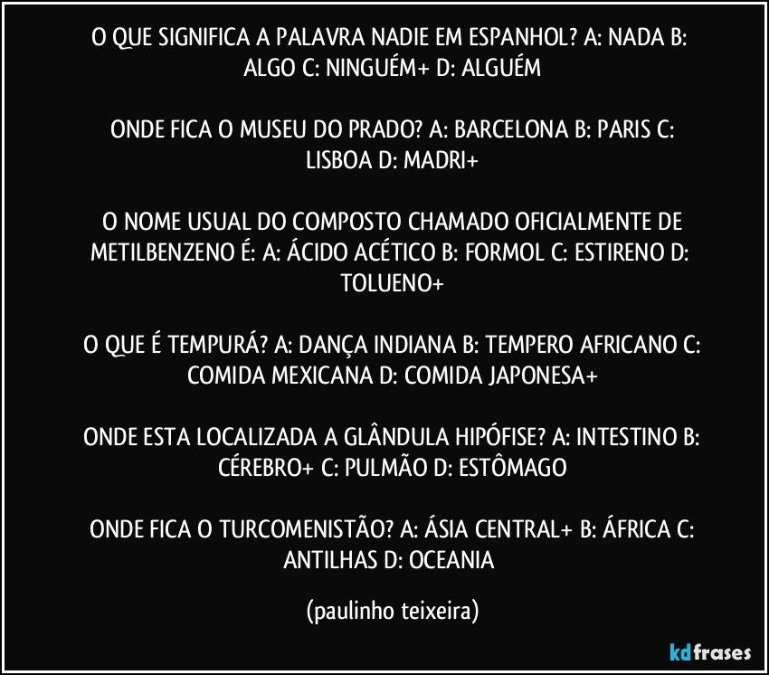 O QUE SIGNIFICA A PALAVRA NADIE EM ESPANHOL?  A: NADA  B: ALGO  C: NINGUÉM+  D: ALGUÉM

 ONDE FICA O MUSEU DO PRADO?  A: BARCELONA  B: PARIS  C: LISBOA  D: MADRI+

 O NOME USUAL DO COMPOSTO CHAMADO OFICIALMENTE DE METILBENZENO É:  A: ÁCIDO ACÉTICO  B: FORMOL  C: ESTIRENO  D: TOLUENO+

 O QUE É TEMPURÁ?  A: DANÇA INDIANA  B: TEMPERO AFRICANO  C: COMIDA MEXICANA  D: COMIDA JAPONESA+

 ONDE ESTA LOCALIZADA A GLÂNDULA HIPÓFISE?  A: INTESTINO  B: CÉREBRO+  C: PULMÃO  D: ESTÔMAGO

 ONDE FICA O TURCOMENISTÃO?  A: ÁSIA CENTRAL+  B: ÁFRICA  C: ANTILHAS  D: OCEANIA (paulinho teixeira)