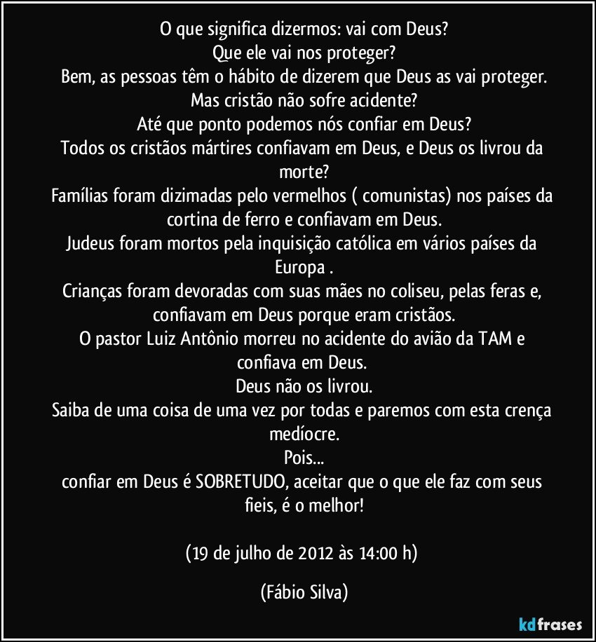 O que significa dizermos: vai com Deus?
Que ele vai nos proteger?
Bem, as pessoas têm o hábito de dizerem que Deus as vai proteger.
Mas cristão não sofre acidente?
Até que ponto podemos nós confiar em Deus?
Todos os cristãos mártires confiavam em Deus, e Deus os livrou da morte?
Famílias foram dizimadas pelo vermelhos ( comunistas) nos países da cortina de ferro e confiavam em Deus.
Judeus foram mortos pela inquisição católica em vários países da Europa .
Crianças foram devoradas com suas mães no coliseu, pelas feras e, confiavam em Deus porque eram cristãos.
O pastor Luiz Antônio morreu no acidente do avião da TAM e confiava em Deus. 
Deus não os livrou.
Saiba de uma coisa de uma vez por todas e paremos com esta crença medíocre.
Pois...
confiar em Deus é SOBRETUDO, aceitar que o que ele faz com seus fieis, é o melhor!

(19 de julho de 2012 às 14:00 h) (Fábio Silva)