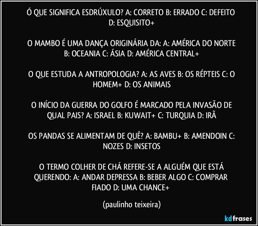 Ó QUE SIGNIFICA ESDRÚXULO?  A: CORRETO  B: ERRADO  C: DEFEITO  D: ESQUISITO+

 O MAMBO É UMA DANÇA ORIGINÁRIA DA:  A: AMÉRICA DO NORTE  B: OCEANIA  C: ÁSIA  D: AMÉRICA CENTRAL+

 O QUE ESTUDA A ANTROPOLOGIA?  A: AS AVES  B: OS RÉPTEIS  C: O HOMEM+  D: OS ANIMAIS

 O INÍCIO DA GUERRA DO GOLFO É MARCADO PELA INVASÃO DE QUAL PAIS?  A: ISRAEL  B: KUWAIT+  C: TURQUIA  D: IRÃ

 OS PANDAS SE ALIMENTAM DE QUÊ?  A: BAMBU+  B: AMENDOIN  C: NOZES  D: INSETOS

 O TERMO COLHER DE CHÁ REFERE-SE A ALGUÉM QUE ESTÁ QUERENDO:  A: ANDAR DEPRESSA  B: BEBER ALGO  C: COMPRAR FIADO  D: UMA CHANCE+ (paulinho teixeira)