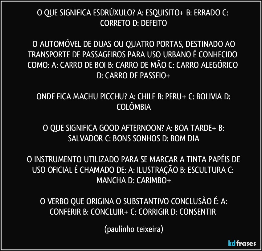 O QUE SIGNIFICA ESDRÚXULO?  A: ESQUISITO+  B: ERRADO  C: CORRETO  D: DEFEITO

 O AUTOMÓVEL DE DUAS OU QUATRO PORTAS, DESTINADO AO TRANSPORTE DE PASSAGEIROS PARA USO URBANO É CONHECIDO COMO:  A: CARRO DE BOI  B: CARRO DE MÃO  C: CARRO ALEGÓRICO  D: CARRO DE PASSEIO+

 ONDE FICA MACHU PICCHU? A: CHILE  B: PERU+  C: BOLIVIA  D: COLÔMBIA

 O QUE SIGNIFICA GOOD AFTERNOON?  A: BOA TARDE+  B: SALVADOR  C: BONS SONHOS  D: BOM DIA

 O INSTRUMENTO UTILIZADO PARA SE MARCAR A TINTA PAPÉIS DE USO OFICIAL É CHAMADO DE:  A: ILUSTRAÇÃO  B: ESCULTURA  C: MANCHA  D: CARIMBO+

 O VERBO QUE ORIGINA O  SUBSTANTIVO CONCLUSÃO É:  A: CONFERIR  B: CONCLUIR+  C: CORRIGIR  D: CONSENTIR (paulinho teixeira)