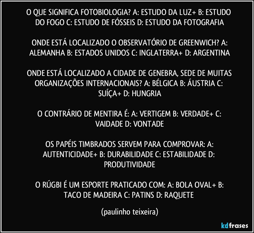 O QUE SIGNIFICA FOTOBIOLOGIA?  A: ESTUDO DA LUZ+  B: ESTUDO DO FOGO  C: ESTUDO DE FÓSSEIS  D: ESTUDO DA FOTOGRAFIA

 ONDE ESTÁ LOCALIZADO O OBSERVATÓRIO DE GREENWICH?  A: ALEMANHA  B: ESTADOS UNIDOS  C: INGLATERRA+  D: ARGENTINA

 ONDE ESTÁ LOCALIZADO A CIDADE DE GENEBRA, SEDE DE MUITAS ORGANIZAÇÕES INTERNACIONAIS?  A: BÉLGICA  B: ÁUSTRIA  C: SUÍÇA+  D: HUNGRIA

 O CONTRÁRIO DE MENTIRA É:  A: VERTIGEM  B: VERDADE+  C: VAIDADE  D: VONTADE

 OS PAPÉIS TIMBRADOS SERVEM PARA COMPROVAR:  A: AUTENTICIDADE+  B: DURABILIDADE  C: ESTABILIDADE  D: PRODUTIVIDADE

 O RÚGBI É UM ESPORTE PRATICADO COM:  A: BOLA OVAL+  B: TACO DE MADEIRA C: PATINS  D: RAQUETE (paulinho teixeira)