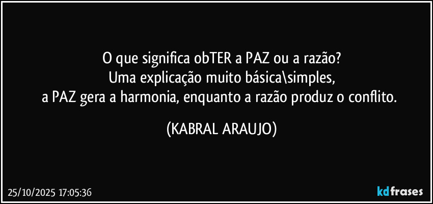 O que significa obTER a PAZ ou a razão?
Uma explicação muito básica\simples,
a PAZ gera a harmonia, enquanto a razão produz o conflito. (KABRAL ARAUJO)