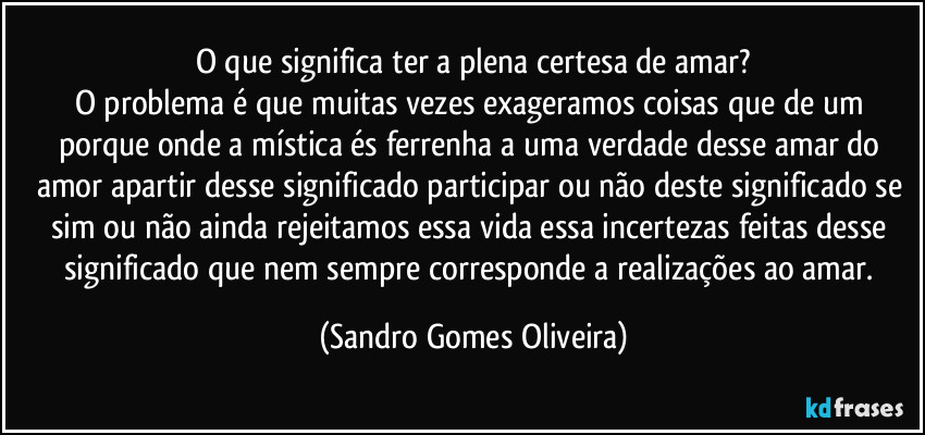 O que significa ter a plena certesa de amar?
O problema é que muitas vezes exageramos coisas que de um porque onde a mística és ferrenha a uma verdade desse amar do amor apartir desse significado participar ou não deste significado se sim ou não ainda rejeitamos essa vida essa incertezas feitas desse significado que nem sempre corresponde a realizações ao amar. (Sandro Gomes Oliveira)