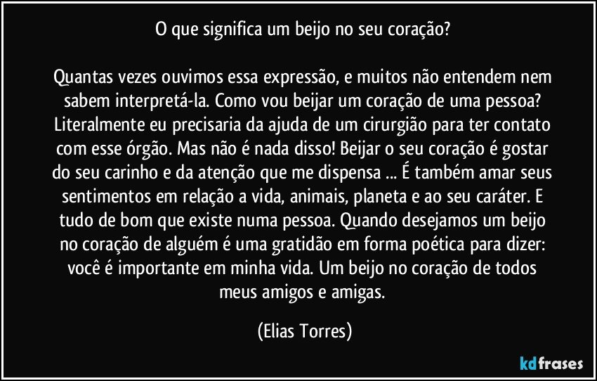 O que significa um beijo no seu coração? 

Quantas vezes ouvimos essa expressão, e muitos não entendem nem sabem interpretá-la. Como vou beijar um coração de uma pessoa? Literalmente eu precisaria da ajuda de um cirurgião para ter contato com esse órgão. Mas não é nada disso! Beijar o seu coração é gostar do seu carinho e da atenção que me dispensa ... É também amar seus sentimentos em relação a vida, animais, planeta e ao seu caráter. E tudo de bom que existe numa pessoa. Quando desejamos um beijo no coração de alguém é uma gratidão em forma poética para dizer: você é importante em minha vida.  Um beijo no coração de todos meus amigos e amigas. (Elias Torres)