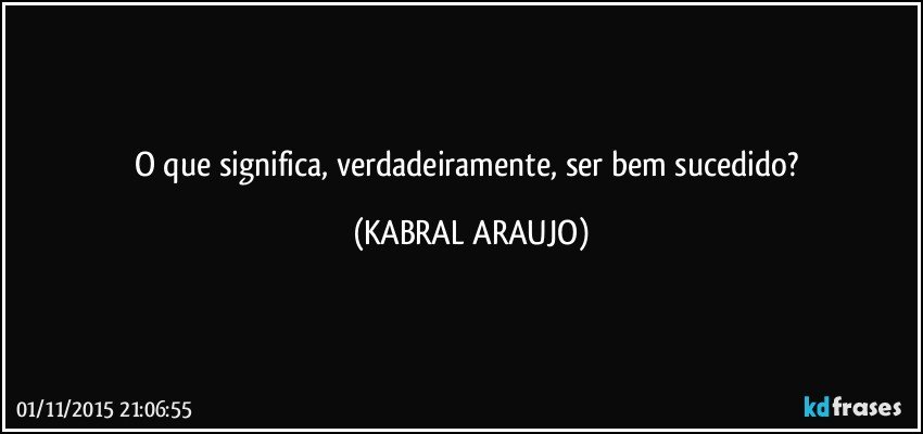 O que significa, verdadeiramente, ser bem sucedido? (KABRAL ARAUJO)