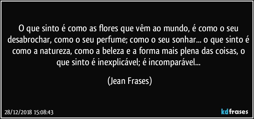 O que sinto é como as flores que vêm ao mundo, é como o seu desabrochar, como o seu perfume; como o seu sonhar... o que sinto é como a natureza, como a beleza e a forma mais plena das coisas, o que sinto é inexplicável; é incomparável... (Jean Frases)