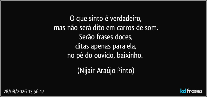 O que sinto é verdadeiro,
mas não será dito em carros de som.
Serão frases doces,
ditas apenas para ela,
no pé do ouvido, baixinho. (Nijair Araújo Pinto)