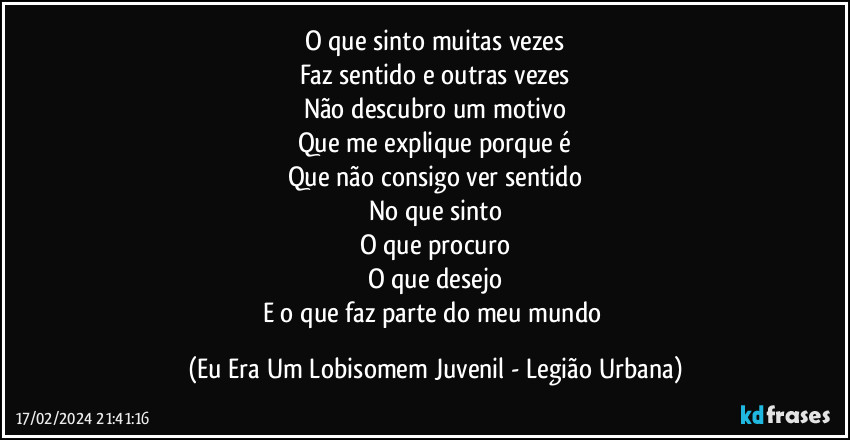 O que sinto muitas vezes
Faz sentido e outras vezes
Não descubro um motivo
Que me explique porque é
Que não consigo ver sentido
No que sinto
O que procuro
O que desejo
E o que faz parte do meu mundo (Eu Era Um Lobisomem Juvenil - Legião Urbana)