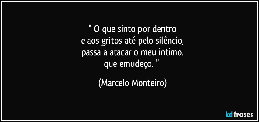 " O que sinto por dentro
e aos gritos até pelo silêncio,
passa a atacar o meu íntimo,
que emudeço. " (Marcelo Monteiro)