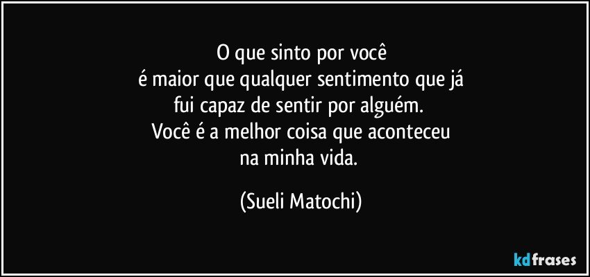 O que sinto por você
é maior que qualquer sentimento que já
fui capaz de sentir por alguém. 
Você é a melhor coisa que aconteceu
na minha vida. (Sueli Matochi)