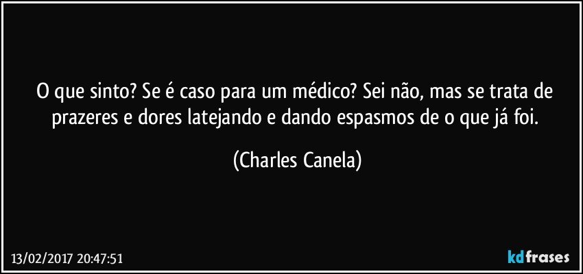 O que sinto? Se é caso para um médico? Sei não,  mas se trata de prazeres e dores latejando e dando espasmos de o que já foi. (Charles Canela)