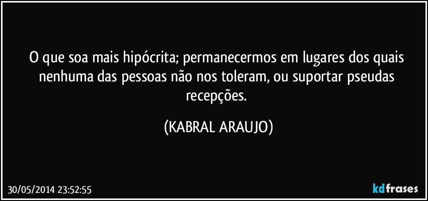 O que soa mais hipócrita; permanecermos em lugares dos quais nenhuma das pessoas não nos toleram, ou suportar pseudas recepções. (KABRAL ARAUJO)