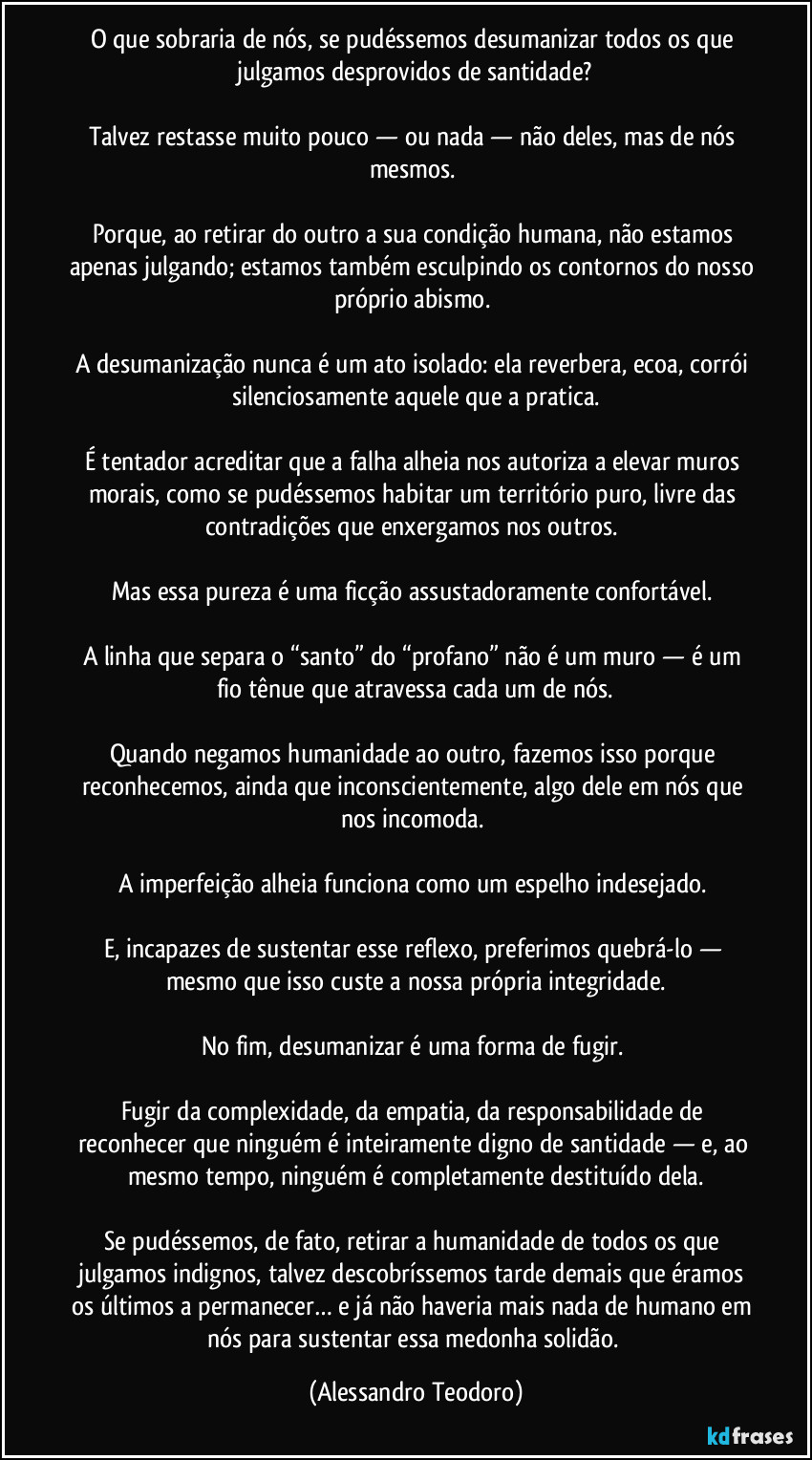 O que sobraria de nós, se pudéssemos desumanizar todos os que julgamos desprovidos de santidade?

Talvez restasse muito pouco — ou nada — não deles, mas de nós mesmos. 

Porque, ao retirar do outro a sua condição humana, não estamos apenas julgando; estamos também esculpindo os contornos do nosso próprio abismo. 

A desumanização nunca é um ato isolado: ela reverbera, ecoa, corrói silenciosamente aquele que a pratica.

É tentador acreditar que a falha alheia nos autoriza a elevar muros morais, como se pudéssemos habitar um território puro, livre das contradições que enxergamos nos outros. 

Mas essa pureza é uma ficção assustadoramente confortável. 

A linha que separa o “santo” do “profano” não é um muro — é um fio tênue que atravessa cada um de nós.

Quando negamos humanidade ao outro, fazemos isso porque reconhecemos, ainda que inconscientemente, algo dele em nós que nos incomoda. 

A imperfeição alheia funciona como um espelho indesejado. 

E, incapazes de sustentar esse reflexo, preferimos quebrá-lo — mesmo que isso custe a nossa própria integridade.

No fim, desumanizar é uma forma de fugir. 

Fugir da complexidade, da empatia, da responsabilidade de reconhecer que ninguém é inteiramente digno de santidade — e, ao mesmo tempo, ninguém é completamente destituído dela.

Se pudéssemos, de fato, retirar a humanidade de todos os que julgamos indignos, talvez descobríssemos tarde demais que éramos os últimos a permanecer… e já não haveria mais nada de humano em nós para sustentar essa medonha solidão. (Alessandro Teodoro)