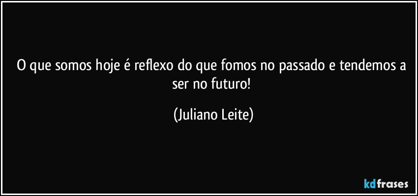 O que somos hoje é reflexo do que fomos no passado e tendemos a ser no futuro! (Juliano Leite)