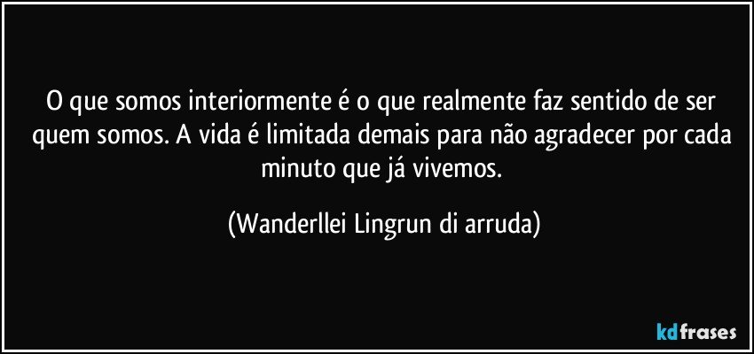 O que somos interiormente é o que realmente faz sentido de ser quem somos. A vida é limitada demais para não agradecer por cada minuto que já vivemos. (Wanderllei Lingrun di arruda)