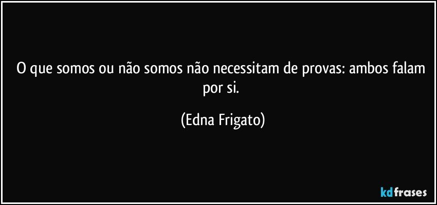 O que somos ou não somos não necessitam de provas: ambos falam por si. (Edna Frigato)