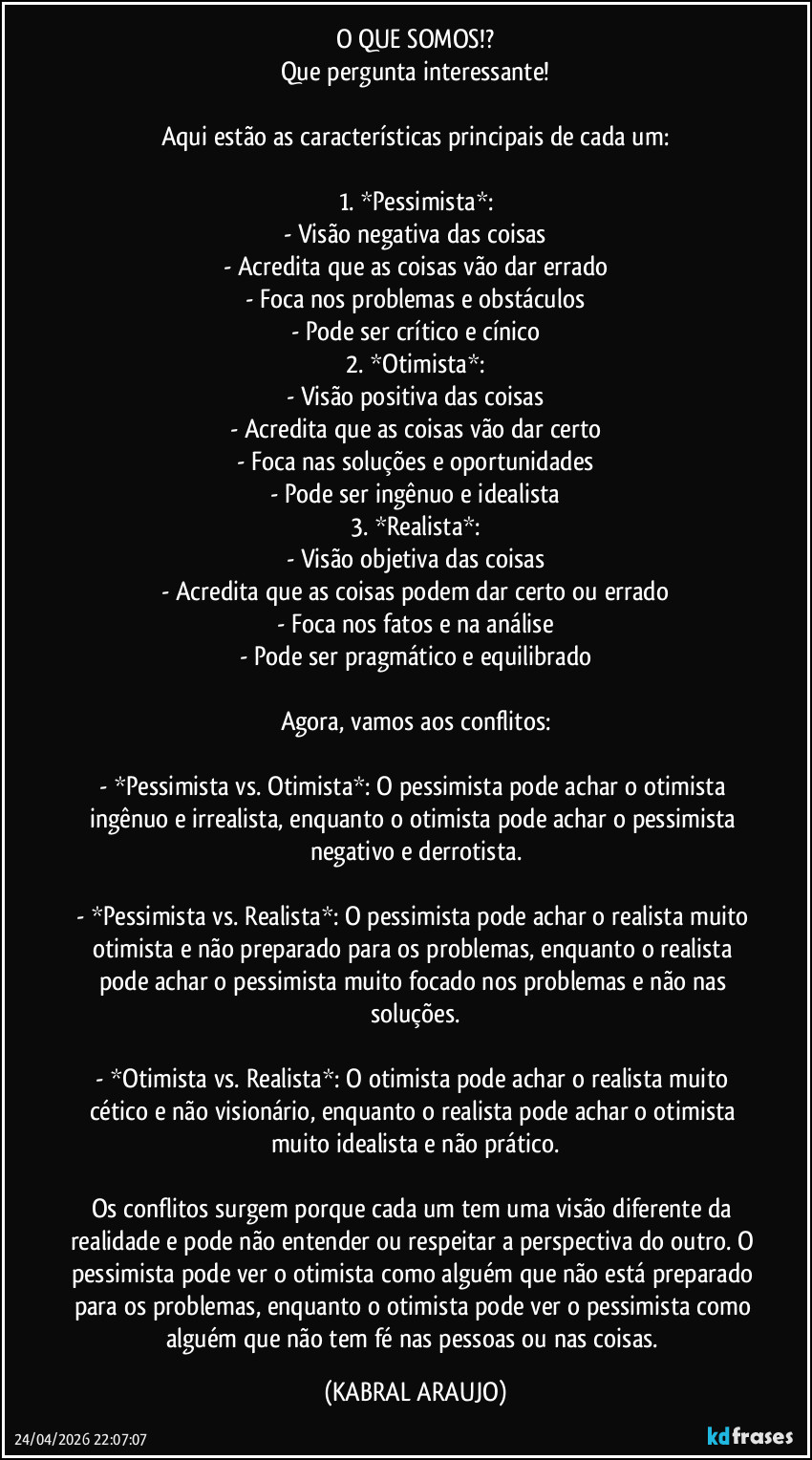 O QUE SOMOS!?
Que pergunta interessante!

Aqui estão as características principais de cada um:

1. *Pessimista*:
- Visão negativa das coisas
- Acredita que as coisas vão dar errado
- Foca nos problemas e obstáculos
- Pode ser crítico e cínico
2. *Otimista*:
- Visão positiva das coisas
- Acredita que as coisas vão dar certo
- Foca nas soluções e oportunidades
- Pode ser ingênuo e idealista
3. *Realista*:
- Visão objetiva das coisas
- Acredita que as coisas podem dar certo ou errado
- Foca nos fatos e na análise
- Pode ser pragmático e equilibrado

Agora, vamos aos conflitos:

- *Pessimista vs. Otimista*: O pessimista pode achar o otimista ingênuo e irrealista, enquanto o otimista pode achar o pessimista negativo e derrotista.

- *Pessimista vs. Realista*: O pessimista pode achar o realista muito otimista e não preparado para os problemas, enquanto o realista pode achar o pessimista muito focado nos problemas e não nas soluções.

- *Otimista vs. Realista*: O otimista pode achar o realista muito cético e não visionário, enquanto o realista pode achar o otimista muito idealista e não prático.

Os conflitos surgem porque cada um tem uma visão diferente da realidade e pode não entender ou respeitar a perspectiva do outro. O pessimista pode ver o otimista como alguém que não está preparado para os problemas, enquanto o otimista pode ver o pessimista como alguém que não tem fé nas pessoas ou nas coisas. (KABRAL ARAUJO)