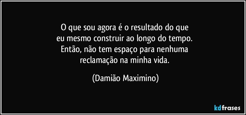 O que sou agora é o resultado do que 
eu mesmo construir ao longo do tempo. 
Então, não tem espaço para nenhuma 
reclamação na minha vida. (Damião Maximino)