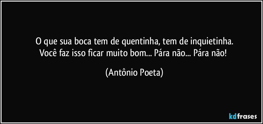 O que sua boca tem de quentinha, tem de inquietinha.
Você faz isso ficar muito bom... Pára não... Pára não! (Antônio Poeta)