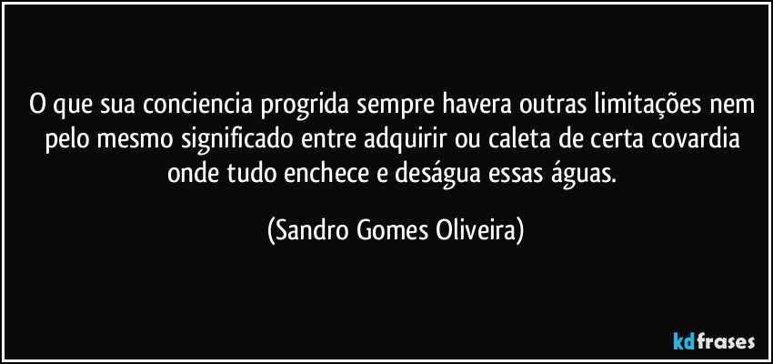 O que sua conciencia progrida sempre havera outras limitações nem pelo mesmo significado entre adquirir ou caleta de certa covardia onde tudo enchece e deságua essas águas. (Sandro Gomes Oliveira)