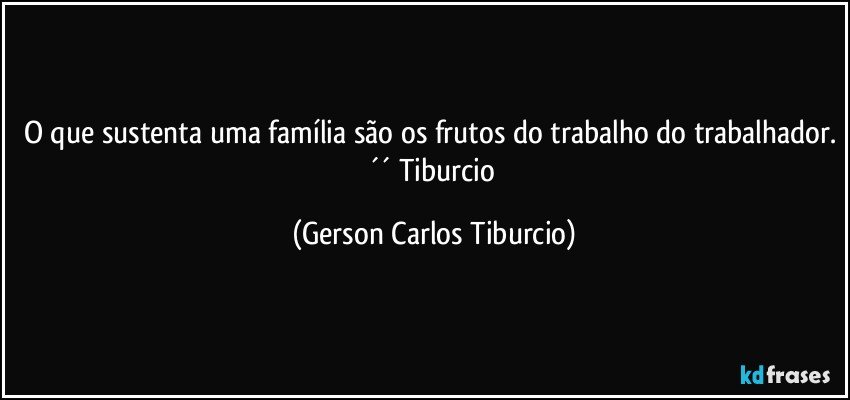 O que sustenta uma família são os frutos do trabalho do trabalhador. ´´ Tiburcio (Gerson Carlos Tiburcio)