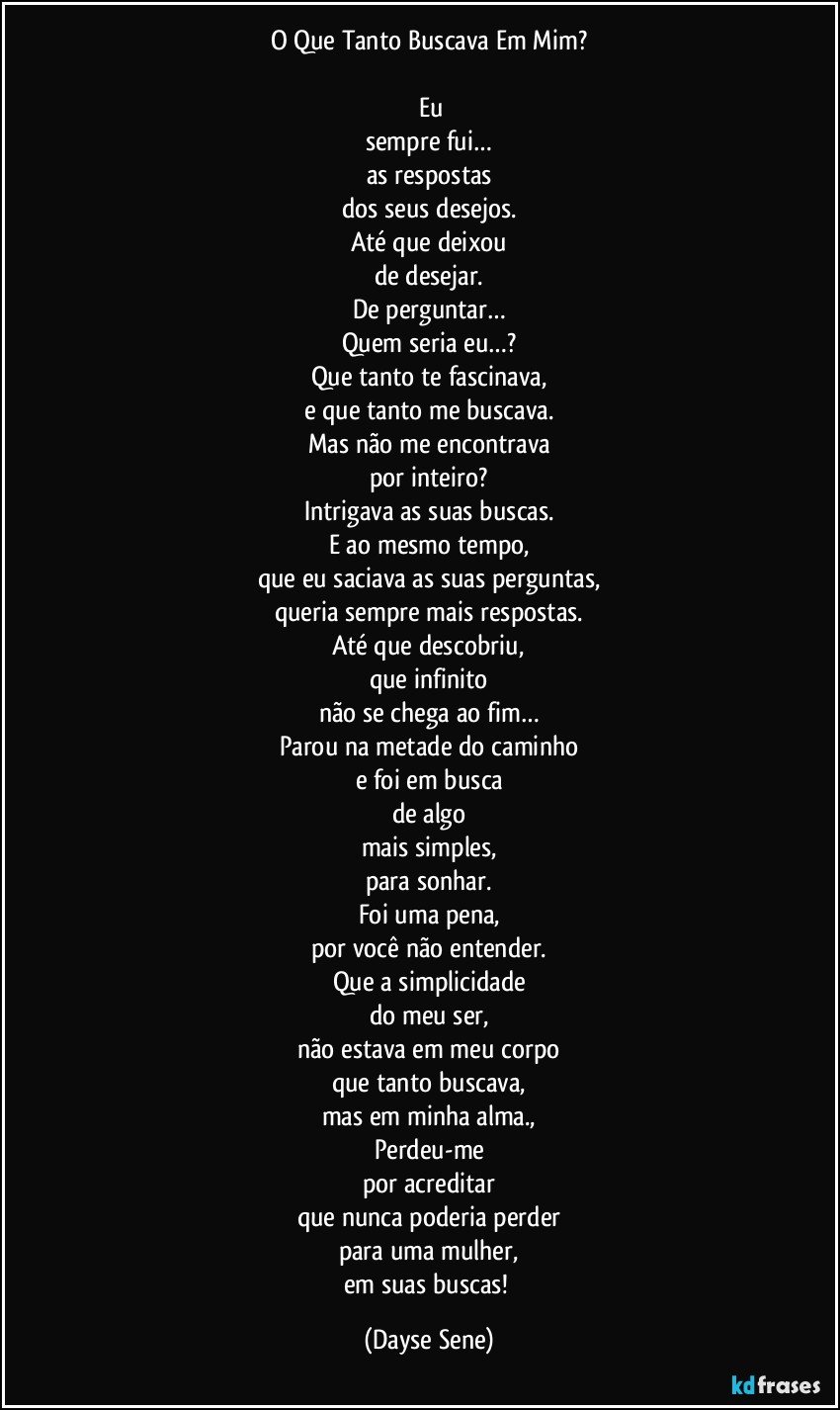 O Que Tanto Buscava Em Mim?

 Eu
sempre fui…
as respostas
dos seus desejos.
Até que deixou
de desejar.
De perguntar…
Quem seria eu…?
Que tanto te fascinava,
e que tanto me buscava.
Mas não me encontrava
por inteiro?
Intrigava as suas buscas.
E ao mesmo tempo,
que eu saciava as suas perguntas,
queria sempre mais respostas.
Até que descobriu,
que infinito
não se chega ao fim…
Parou na metade do caminho
e foi em busca
de algo
mais simples,
para sonhar.
Foi uma pena,
por você não entender.
Que a simplicidade
do meu ser,
não estava em meu corpo
que tanto buscava,
mas em minha alma.,
Perdeu-me
por acreditar
que nunca poderia perder
para uma mulher,
em suas buscas! (Dayse Sene)