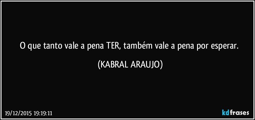 O que tanto vale a pena TER, também vale a  pena por esperar. (KABRAL ARAUJO)