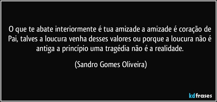 O que te abate interiormente é tua amizade a amizade é coração de Pai, talves a loucura venha desses valores ou porque a loucura não é antiga a princípio uma tragédia não é a realidade. (Sandro Gomes Oliveira)