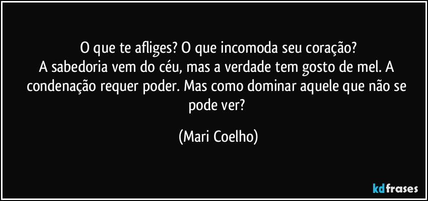 O que te afliges? O que incomoda seu coração?
A sabedoria vem do céu, mas a verdade tem gosto de mel. A condenação requer poder. Mas como dominar aquele que não se pode ver? (Mari Coelho)