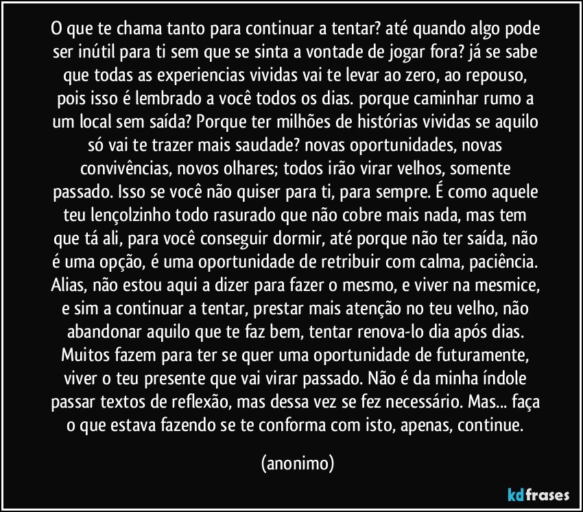 O que te chama tanto para continuar a tentar? até quando algo pode ser inútil para ti sem que se sinta a vontade de jogar fora? já se sabe que todas as experiencias vividas vai te levar ao zero, ao repouso, pois isso é lembrado a você todos os dias. porque caminhar rumo a um local sem saída? Porque ter milhões de histórias vividas se aquilo só vai te trazer mais saudade? novas oportunidades, novas convivências, novos olhares; todos irão virar velhos, somente passado. Isso se você não quiser para ti, para sempre. É como aquele teu lençolzinho todo rasurado que não cobre mais nada, mas tem que tá ali, para você conseguir dormir, até porque não ter saída, não é uma opção, é uma oportunidade de retribuir com calma, paciência. Alias, não estou aqui a dizer para fazer o mesmo, e viver na mesmice, e sim a continuar a tentar, prestar mais atenção no teu velho, não abandonar aquilo que te faz bem, tentar renova-lo dia após dias. Muitos fazem para ter se quer uma oportunidade de futuramente, viver o teu presente que vai virar passado. Não é da minha índole passar textos de reflexão, mas dessa vez se fez necessário. Mas... faça o que estava fazendo se te conforma com isto, apenas, continue. (anonimo)