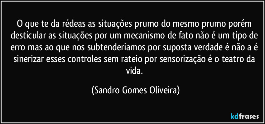 O que te da rédeas as situações prumo do mesmo prumo porém desticular as situações por um mecanismo de fato não é um tipo de erro mas ao que nos subtenderiamos por suposta verdade é não a é sinerizar esses controles sem rateio por sensorização é o teatro da vida. (Sandro Gomes Oliveira)