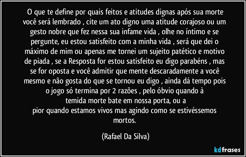 ⁠O que te define por quais feitos e atitudes dignas após sua morte você será lembrado , cite um ato digno uma atitude corajoso ou um gesto nobre que fez nessa sua infame vida , olhe no íntimo e se pergunte, eu estou satisfeito com a minha vida , será que dei o máximo de mim ou apenas me tornei um sujeito patético e motivo de piada , se a Resposta for estou satisfeito eu digo parabéns , mas se for oposta e você admitir que mente descaradamente a você mesmo e não gosta do que se tornou eu digo , ainda dá tempo pois o jogo só termina por 2 razões , pelo óbvio quando à 
temida morte bate em nossa porta, ou a
pior quando estamos vivos mas agindo como se estivéssemos mortos. (Rafael Da Silva)