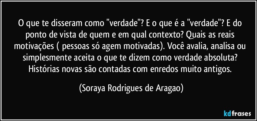 O que te disseram como "verdade"? E o que é a "verdade"? E do ponto de vista de quem e em qual contexto? Quais as reais motivações ( pessoas só agem motivadas). Você avalia, analisa ou simplesmente aceita o que te dizem como verdade absoluta? Histórias novas são contadas com enredos muito antigos. (Soraya Rodrigues de Aragao)