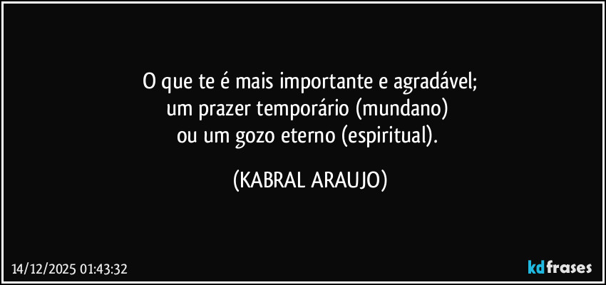 O que te é mais importante e agradável;
um prazer temporário (mundano) 
ou um gozo eterno (espiritual). (KABRAL ARAUJO)
