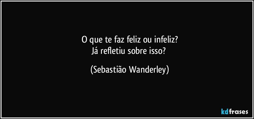 O que te faz feliz ou infeliz?
Já refletiu sobre isso? (Sebastião Wanderley)