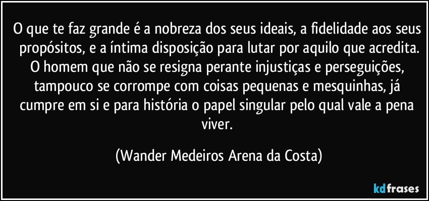 O que te faz grande é a nobreza dos seus ideais, a fidelidade aos seus propósitos, e a íntima disposição para lutar por aquilo que acredita.
O homem que não se resigna perante injustiças e perseguições, tampouco se corrompe com coisas pequenas e mesquinhas, já cumpre em si e para história o papel singular pelo qual vale a pena viver. (Wander Medeiros Arena da Costa)