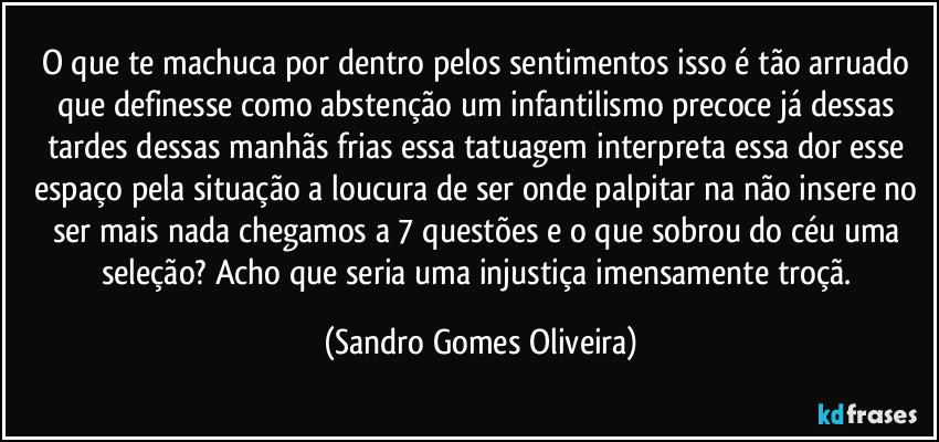 O que te machuca por dentro pelos sentimentos isso é tão arruado que definesse como abstenção um infantilismo precoce já dessas tardes dessas manhãs frias essa tatuagem interpreta essa dor esse espaço pela situação a loucura de ser onde palpitar na não insere no ser mais nada chegamos a 7 questões e o que sobrou do céu uma seleção? Acho que seria uma injustiça imensamente troçã. (Sandro Gomes Oliveira)