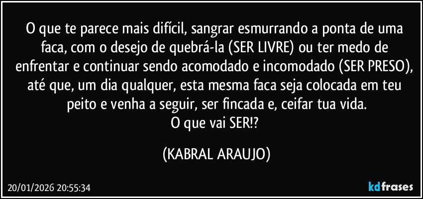 O que te parece mais difícil, sangrar esmurrando a ponta de uma faca, com o desejo de quebrá-la (SER LIVRE) ou ter medo de enfrentar e continuar sendo acomodado e incomodado (SER PRESO), até que, um dia qualquer, esta mesma faca seja colocada em teu peito e venha a seguir, ser fincada e, ceifar tua vida.
O que vai SER!? (KABRAL ARAUJO)